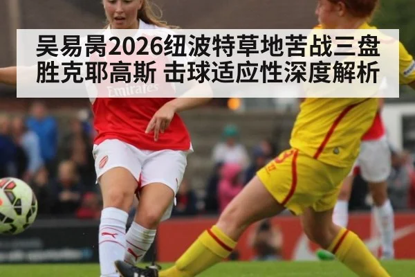 吴易昺2026纽波特草地苦战三盘胜克耶高斯 击球适应性深度解析
