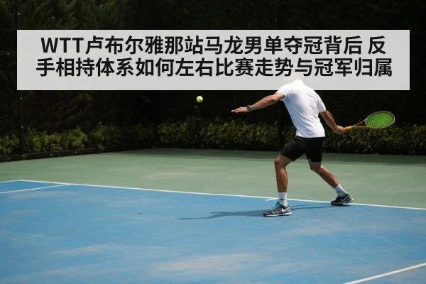 WTT卢布尔雅那站马龙男单夺冠背后 反手相持体系如何左右比赛走势与冠军归属