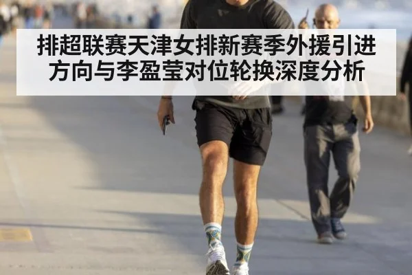 排超联赛天津女排新赛季外援引进方向与李盈莹对位轮换深度分析