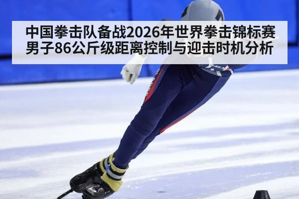 中国拳击队备战2026年世界拳击锦标赛男子86公斤级距离控制与迎击时机分析
