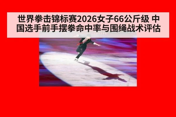 世界拳击锦标赛2026女子66公斤级 中国选手前手摆拳命中率与围绳战术评估