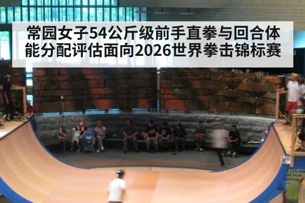 常园女子54公斤级前手直拳与回合体能分配评估面向2026世界拳击锦标赛